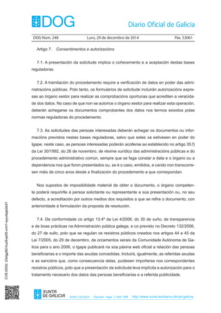 DOG Núm. 248	 Luns, 29 de decembro de 2014	 Páx. 53061
ISSN1130-9229 Depósito legal C.494-1998 http://www.xunta.es/diario-oficial-galicia
Artigo 7.  Consentimentos e autorizacións
7.1. A presentación da solicitude implica o coñecemento e a aceptación destas bases
reguladoras.
7.2. A tramitación do procedemento require a verificación de datos en poder das admi-
nistracións públicas. Polo tanto, os formularios de solicitude incluirán autorizacións expre-
sas ao órgano xestor para realizar as comprobacións oportunas que acrediten a veracida-
de dos datos. No caso de que non se autorice o órgano xestor para realizar esta operación,
deberán achegarse os documentos comprobantes dos datos nos termos exixidos polas
normas reguladoras do procedemento.
7.3. As solicitudes das persoas interesadas deberán achegar os documentos ou infor-
macións previstos nestas bases reguladoras, salvo que estes xa estivesen en poder do
Igape; neste caso, as persoas interesadas poderán acollerse ao establecido no artigo 35.f)
da Lei 30/1992, do 26 de novembro, de réxime xurídico das administracións públicas e do
procedemento administrativo común, sempre que se faga constar a data e o órgano ou a
dependencia nos que foron presentados ou, se é o caso, emitidos, e cando non transcorre-
sen máis de cinco anos desde a finalización do procedemento a que correspondan.
Nos supostos de imposibilidade material de obter o documento, o órgano competen-
te poderá requirirlle á persoa solicitante ou representante a súa presentación ou, no seu
defecto, a acreditación por outros medios dos requisitos a que se refire o documento, con
anterioridade á formulación da proposta de resolución.
7.4. De conformidade co artigo 13.4º da Lei 4/2006, do 30 de xuño, de transparencia
e de boas prácticas na Administración pública galega, e co previsto no Decreto 132/2006,
do 27 de xullo, polo que se regulan os rexistros públicos creados nos artigos 44 e 45 da
Lei 7/2005, do 29 de decembro, de orzamentos xerais da Comunidade Autónoma de Ga-
licia para o ano 2006, o Igape publicará na súa páxina web oficial a relación das persoas
beneficiarias e o importe das axudas concedidas. Incluirá, igualmente, as referidas axudas
e as sancións que, como consecuencia delas, puidesen impoñerse nos correspondentes
rexistros públicos, polo que a presentación da solicitude leva implícita a autorización para o
tratamento necesario dos datos das persoas beneficiarias e a referida publicidade.
CVE-DOG:23xtgp82-huz9-jw05-crm1-syyvbpje2e31
 