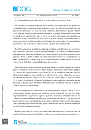 DOG Núm. 248	 Luns, 29 de decembro de 2014	 Páx. 53063
ISSN1130-9229 Depósito legal C.494-1998 http://www.xunta.es/diario-oficial-galicia
8.4. O formulario de solicitude deberá vir acompañado do currículum vitae.
De acordo co disposto no artigo 35 f) da Lei 30/1992, de réxime xurídico das administra-
cións públicas e do procedemento administrativo común, e o artigo 20.3 da Lei 9/2007, de
subvencións de Galicia, non será necesario presentar a documentación que xa estea en
poder do Igape, sempre que se manteña vixente e se identifique no formulario de solicitude
o procedemento administrativo para o cal foi presentada. No suposto de imposibilidade
material de obter a documentación ou no caso de que se constate a non validez desta, o
órgano competente poderá requirirlle ao solicitante a súa presentación ou, no seu defecto,
a acreditación por outros medios dos requisitos a que se refire o documento.
8.5. Unha vez xerada a solicitude, deberá presentarse preferiblemente por vía electró-
nica a través do formulario de solicitude normalizada co IDE (anexo I), accesible desde a
sede electrónica da Xunta de Galicia, https://sede.xunta.es, de acordo co establecido nos
artigos 27 da Lei 11/2007, do 22 de xuño, de acceso dos cidadáns aos servizos públicos, e
24 do Decreto 198/2010 polo que se regula o desenvolvemento da Administración electró-
nica na Xunta de Galicia e nas entidades dela dependentes.
Alternativamente, unha vez xerada a solicitude, tamén se poderá presentar en soporte
papel no Rexistro Xeral dos servizos centrais do Igape, nas oficinas territoriais do Igape ou
por calquera dos medios establecidos no artigo 38.4 da Lei 30/1992, de réxime xurídico das
administracións públicas e do procedemento administrativo común, utilizando o formulario
de solicitude normalizada (anexo I) co IDE, xunto coa copia simple do currículum vitae.
No formulario de solicitude inclúese unha declaración responsable da persoa que asina a
solicitude de que as copias constitúen unha reprodución exacta dos orixinais, os cales lle
poderán ser requiridos polo Igape.
8.6. Na presentación por vía electrónica, de conformidade co artigo 35.2 da Lei 11/2007,
os interesados deberán achegar coa solicitude a copia dixitalizada do currículum vitae,
responsabilizándose e garantindo a persoa que asina a solicitude a fidelidade do dito do-
cumento co orixinal mediante o emprego da súa sinatura electrónica. O Igape poderá re-
quirirlle ao interesado a exhibición do documento ou da información orixinal. A achega de
tales copias implica a autorización para que a Administración acceda e trate a información
persoal contida en tales documentos.
Para achegar xunto co formulario de solicitude os documentos en formato electrónico o
solicitante deberá previamente dixitalizar os documentos orixinais obtendo arquivos en for-
CVE-DOG:23xtgp82-huz9-jw05-crm1-syyvbpje2e31
 