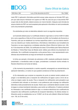 DOG Núm. 248	 Luns, 29 de decembro de 2014	 Páx. 53064
ISSN1130-9229 Depósito legal C.494-1998 http://www.xunta.es/diario-oficial-galicia
mato PDF. A aplicación informática permitirá anexar estes arquivos en formato PDF sem-
pre que cada arquivo individual non supere os 4 MB. No caso de que un documento PDF
ocupe máis do dito tamaño, deberá xerarse con menor tamaño. Calquera outro formato de
arquivo distinto do PDF non será aceptado pola aplicación informática nin será considerado
como documentación presentada.
Os solicitantes por esta vía telemática deberán reunir os seguintes requisitos:
a) O asinante deberá posuír un certificado dixital en vigor baixo a norma X.509 V3 válido
tal e como especifica a Orde do 25 de novembro de 2004, da Consellería de Economía e
Facenda, pola que se establecen as normas específicas sobre o uso da sinatura electró-
nica nas relacións por medios electrónicos, informáticos e telemáticos coa Consellería de
Facenda e os seus organismos e entidades adscritas (Diario Oficial de Galicia núm. 239,
do 10 de decembro de 2004). Os certificados de clase 2 CA emitidos pola Fábrica Nacional
de Moeda e Timbre-Real Casa da Moeda serán válidos para efectos de presentación de
solicitudes. Se o certificado corresponde a unha persoa física, a súa representación acre-
ditarase documentalmente ao longo da tramitación do expediente.
b) Unha vez asinado o formulario de solicitude co IDE, mediante certificación dixital do
presentador, e transferidos estes ao Igape, procederase á anotación dunha entrada no
Rexistro Electrónico da Xunta de Galicia.
c) No momento da presentación o rexistro expedirá, empregando as características da
aplicación telemática, un recibo en que quedará constancia do feito da presentación.
d) Os interesados que cumpran os requisitos do punto a) anterior tamén poderán em-
pregar a vía telemática para a recepción de notificacións do Igape e para o envío de es-
critos ao órgano xestor da axuda. Para a recepción de notificacións será preceptivo que
o solicitante teña indicado no formulario a súa preferencia polo emprego da notificación
telemática neste procedemento de axudas. Neste caso o solicitante deberá acceder á web
do Igape no enlace tramitación telemática, para recibir as notificacións. O sistema solicitará
do interesado o seu certificado dixital en vigor, e a sinatura electrónica dun xustificante de
recepcións das notificacións (xustificante de recepción telemático). Os efectos destas no-
tificacións serán os establecidos na Lei 11/2007, do 22 de xuño (Boletín Oficial del Estado
núm. 150, do 23 de xuño).
CVE-DOG:23xtgp82-huz9-jw05-crm1-syyvbpje2e31
 