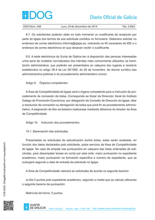 DOG Núm. 248	 Luns, 29 de decembro de 2014	 Páx. 53065
ISSN1130-9229 Depósito legal C.494-1998 http://www.xunta.es/diario-oficial-galicia
8.7. Os solicitantes poderán obter en todo momento un xustificante da recepción por
parte do Igape dos termos da súa solicitude contidos no formulario. Deberano solicitar no
enderezo de correo electrónico informa@igape.es, indicando os 40 caracteres do IDE e o
enderezo de correo electrónico en que desexan recibir o xustificante.
8.8. A sede electrónica da Xunta de Galicia ten á disposición das persoas interesadas
unha serie de modelos normalizados dos trámites máis comunmente utilizados na trami-
tación administrativa, que poderán ser presentados en calquera dos lugares e rexistros
establecidos no artigo 38.4 da Lei 30/1992, do 26 de novembro, de réxime xurídico das
administracións públicas e do procedemento administrativo común.
Artigo 9.  Órganos competentes
A Área de Competitividade do Igape será o órgano competente para a instrución do pro-
cedemento de concesión da bolsa. Corresponde ao titular da Dirección Xeral do Instituto
Galego de Promoción Económica, por delegación do Consello de Dirección do Igape, ditar
a resolución de concesión ou denegación da bolsa que porá fin ao procedemento adminis-
trativo. A asignación de titor ao bolseiro realizarase mediante dilixencia do director da Área
de Competitividade.
Artigo 10.  Instrución dos procedementos
10.1. Baremación das solicitudes.
Presentadas as solicitudes de adxudicación dunha bolsa, estas serán avaliadas, en
función dos datos declarados polo solicitante, polos servizos da Área de Competitividade
do Igape. No caso de empate nas puntuacións en calquera das listas ordenadas de soli-
citudes, para desempatar terase en conta por esta orde: maior puntuación no expediente
académico, maior puntuación na formación específica e número de expediente, que se
outorgará segundo a data de entrada da solicitude no Igape.
A Área de Competitividade valorará as solicitudes de acordo co seguinte baremo:
a) Ata 5 puntos polo expediente académico, segundo a media que se calcule utilizando
o seguinte baremo de puntuación:
Matrícula de honra: 5 puntos.
CVE-DOG:23xtgp82-huz9-jw05-crm1-syyvbpje2e31
 