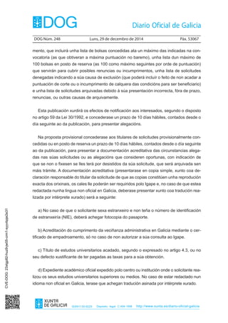 DOG Núm. 248	 Luns, 29 de decembro de 2014	 Páx. 53067
ISSN1130-9229 Depósito legal C.494-1998 http://www.xunta.es/diario-oficial-galicia
mento, que incluirá unha lista de bolsas concedidas ata un máximo das indicadas na con-
vocatoria (as que obtiveran a máxima puntuación no baremo), unha lista dun máximo de
100 bolsas en posto de reserva (as 100 como máximo seguintes por orde de puntuación)
que servirán para cubrir posibles renuncias ou incumprimentos, unha lista de solicitudes
denegadas indicando a súa causa de exclusión (que poderá incluír o feito de non acadar a
puntuación de corte ou o incumprimento de calquera das condicións para ser beneficiario)
e unha lista de solicitudes arquivadas debido á súa presentación incorrecta, fóra de prazo,
renuncias, ou outras causas de arquivamente.
Esta publicación xurdirá os efectos de notificación aos interesados, segundo o disposto
no artigo 59 da Lei 30/1992, e concederase un prazo de 10 días hábiles, contados desde o
día seguinte ao da publicación, para presentar alegacións.
Na proposta provisional concederase aos titulares de solicitudes provisionalmente con-
cedidas ou en posto de reserva un prazo de 10 días hábiles, contados desde o día seguinte
ao da publicación, para presentar a documentación acreditativa das circunstancias alega-
das nas súas solicitudes ou as alegacións que consideren oportunas, con indicación de
que se non o fixesen se lles terá por desistidos da súa solicitude, que será arquivada sen
máis trámite. A documentación acreditativa (presentarase en copia simple, xunto coa de-
claración responsable do titular da solicitude de que as copias constitúen unha reprodución
exacta dos orixinais, os cales lle poderán ser requiridos polo Igape e, no caso de que estea
redactada nunha lingua non oficial en Galicia, deberase presentar xunto coa tradución rea-
lizada por intérprete xurado) será a seguinte:
a) No caso de que o solicitante sexa estranxeiro e non teña o número de identificación
de estranxeiría (NIE), deberá achegar fotocopia do pasaporte.
b) Acreditación do cumprimento da veciñanza administrativa en Galicia mediante o cer-
tificado de empadroamento, só no caso de non autorizar a súa consulta ao Igape.
c) Título de estudos universitarios acadado, segundo o expresado no artigo 4.3, ou no
seu defecto xustificante de ter pagadas as taxas para a súa obtención.
d) Expediente académico oficial expedido polo centro ou institución onde o solicitante rea-
lizou os seus estudios universitarios superiores ou medios. No caso de estar redactado nun
idioma non oficial en Galicia, terase que achegan tradución asinada por intérprete xurado.
CVE-DOG:23xtgp82-huz9-jw05-crm1-syyvbpje2e31
 