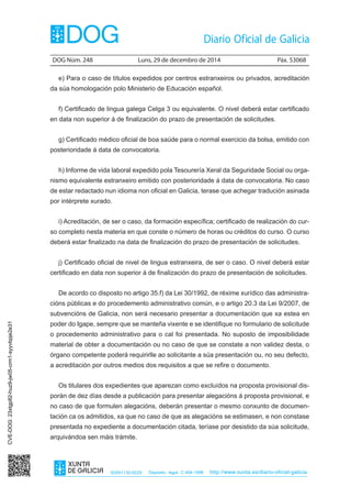 DOG Núm. 248	 Luns, 29 de decembro de 2014	 Páx. 53068
ISSN1130-9229 Depósito legal C.494-1998 http://www.xunta.es/diario-oficial-galicia
e) Para o caso de títulos expedidos por centros estranxeiros ou privados, acreditación
da súa homologación polo Ministerio de Educación español.
f) Certificado de lingua galega Celga 3 ou equivalente. O nivel deberá estar certificado
en data non superior á de finalización do prazo de presentación de solicitudes.
g) Certificado médico oficial de boa saúde para o normal exercicio da bolsa, emitido con
posterioridade á data de convocatoria.
h) Informe de vida laboral expedido pola Tesourería Xeral da Seguridade Social ou orga-
nismo equivalente estranxeiro emitido con posterioridade á data de convocatoria. No caso
de estar redactado nun idioma non oficial en Galicia, terase que achegar tradución asinada
por intérprete xurado.
i) Acreditación, de ser o caso, da formación específica; certificado de realización do cur-
so completo nesta materia en que conste o número de horas ou créditos do curso. O curso
deberá estar finalizado na data de finalización do prazo de presentación de solicitudes.
j) Certificado oficial de nivel de lingua estranxeira, de ser o caso. O nivel deberá estar
certificado en data non superior á de finalización do prazo de presentación de solicitudes.
De acordo co disposto no artigo 35.f) da Lei 30/1992, de réxime xurídico das administra-
cións públicas e do procedemento administrativo común, e o artigo 20.3 da Lei 9/2007, de
subvencións de Galicia, non será necesario presentar a documentación que xa estea en
poder do Igape, sempre que se manteña vixente e se identifique no formulario de solicitude
o procedemento administrativo para o cal foi presentada. No suposto de imposibilidade
material de obter a documentación ou no caso de que se constate a non validez desta, o
órgano competente poderá requirirlle ao solicitante a súa presentación ou, no seu defecto,
a acreditación por outros medios dos requisitos a que se refire o documento.
Os titulares dos expedientes que aparezan como excluídos na proposta provisional dis-
porán de dez días desde a publicación para presentar alegacións á proposta provisional, e
no caso de que formulen alegacións, deberán presentar o mesmo conxunto de documen-
tación ca os admitidos, xa que no caso de que as alegacións se estimasen, e non constase
presentada no expediente a documentación citada, teríase por desistido da súa solicitude,
arquivándoa sen máis trámite.
CVE-DOG:23xtgp82-huz9-jw05-crm1-syyvbpje2e31
 