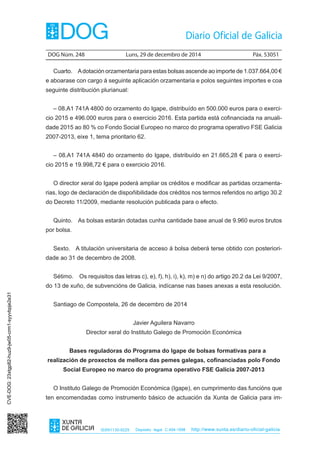 DOG Núm. 248	 Luns, 29 de decembro de 2014	 Páx. 53051
ISSN1130-9229 Depósito legal C.494-1998 http://www.xunta.es/diario-oficial-galicia
Cuarto.  Adotación orzamentaria para estas bolsas ascende ao importe de 1.037.664,00 €
e aboarase con cargo á seguinte aplicación orzamentaria e polos seguintes importes e coa
seguinte distribución plurianual:
– 08.A1 741A 4800 do orzamento do Igape, distribuído en 500.000 euros para o exerci-
cio 2015 e 496.000 euros para o exercicio 2016. Esta partida está cofinanciada na anuali-
dade 2015 ao 80 % co Fondo Social Europeo no marco do programa operativo FSE Galicia
2007-2013, eixe 1, tema prioritario 62.
– 08.A1 741A 4840 do orzamento do Igape, distribuído en 21.665,28 € para o exerci-
cio 2015 e 19.998,72 € para o exercicio 2016.
O director xeral do Igape poderá ampliar os créditos e modificar as partidas orzamenta-
rias, logo de declaración de dispoñibilidade dos créditos nos termos referidos no artigo 30.2
do Decreto 11/2009, mediante resolución publicada para o efecto.
Quinto.  As bolsas estarán dotadas cunha cantidade base anual de 9.960 euros brutos
por bolsa.
Sexto.  A titulación universitaria de acceso á bolsa deberá terse obtido con posteriori-
dade ao 31 de decembro de 2008.
Sétimo.  Os requisitos das letras c), e), f), h), i), k), m) e n) do artigo 20.2 da Lei 9/2007,
do 13 de xuño, de subvencións de Galicia, indícanse nas bases anexas a esta resolución.
Santiago de Compostela, 26 de decembro de 2014
Javier Aguilera Navarro
Director xeral do Instituto Galego de Promoción Económica
Bases reguladoras do Programa do Igape de bolsas formativas para a
realización de proxectos de mellora das pemes galegas, cofinanciadas polo Fondo
Social Europeo no marco do programa operativo FSE Galicia 2007-2013
O Instituto Galego de Promoción Económica (Igape), en cumprimento das funcións que
ten encomendadas como instrumento básico de actuación da Xunta de Galicia para im-
CVE-DOG:23xtgp82-huz9-jw05-crm1-syyvbpje2e31
 