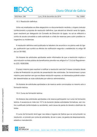 DOG Núm. 248	 Luns, 29 de decembro de 2014	 Páx. 53069
ISSN1130-9229 Depósito legal C.494-1998 http://www.xunta.es/diario-oficial-galicia
10.3. Resolución definitiva.
Unha vez analizadas as ditas alegacións e a documentación recibida, o órgano instrutor
confeccionará a proposta de resolución definitiva, que elevará ao director xeral do Igape,
quen resolverá por delegación do Consello de Dirección do Igape, na cal se reflectirá a
contía da axuda concedida a cada solicitude e a lista de reservas para cubrir posibles re-
vogacións ou incidencias.
A resolución definitiva será publicada no taboleiro de anuncios e na páxina web do Iga-
pe, publicación que xurdirá os efectos da notificación segundo o establecido no artigo 59
da Lei 30/1992.
Os titulares de solicitudes aprobadas serán informados de que a resolución implica a
súa inclusión na lista pública de beneficiarios prevista nos artigos 6 e 7.2.d) do Regulamen-
to (CE) 1828/2006.
O prazo máximo para resolver e notificar a resolución será de 5 meses contados desde
a data de finalización do período de presentación das solicitudes. Se transcorrese o prazo
máximo para resolver sen que se ditase resolución expresa, os interesados poderán enten-
der desestimadas as súas solicitudes por silencio administrativo.
Os titulares de solicitudes aprobadas e de reserva serán convocados no mesmo acto á
formación teórica.
10.4. Curso de formación teórica.
Os titulares das solicitudes aprobadas e de reserva participarán nun curso de formación
teórica. A ausencia en máis dun 10 % da duración destas actividades formativas, sen mo-
tivo xustificado (enfermidade ou accidente), será causa de perda do dereito a desfrutar da
bolsa.
O curso de formación terá lugar nas datas e lugares de Galicia que se comunicarán na
resolución, e correrán por conta do solicitante, de ser o caso, os gastos de desprazamento,
estadía e manutención.
CVE-DOG:23xtgp82-huz9-jw05-crm1-syyvbpje2e31
 