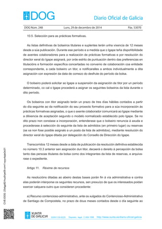 DOG Núm. 248	 Luns, 29 de decembro de 2014	 Páx. 53070
ISSN1130-9229 Depósito legal C.494-1998 http://www.xunta.es/diario-oficial-galicia
10.5. Selección para as prácticas formativas.
As listas definitivas de bolseiros titulares e suplentes terán unha vixencia de 12 meses
desde a súa publicación. Durante ese período e a medida que o Igape teña dispoñibilidade
de axentes colaboradores para a realización de prácticas formativas e por resolución do
director xeral do Igape asignará, por orde estrito de puntuación dentro das preferencias en
titulacións e formación específica concertadas no convenio de colaboración coa entidade
correspondente, a cada bolseiro un titor, e notificaralles a ambos individualmente a dita
asignación con expresión da data de comezo do desfrute do período da bolsa.
O bolseiro poderá solicitar ao Igape a suspensión da asignación de titor por un período
determinado, co cal o Igape procederá a asignar os seguintes bolseiros da lista durante o
dito período.
Os bolseiros con titor asignado terán un prazo de tres días hábiles contados a partir
do día seguinte ao da notificación do seu proxecto formativo para a súa incorporación ás
prácticas formativas asignadas, o que o axente colaborador comunicará ao Igape mediante
a dilixencia de aceptación segundo o modelo normalizado establecido polo Igape. Se no
dito prazo non constase a incorporación, entenderase que o bolseiro renuncia á axuda e
procederase á selección do seguinte da lista de admitidos (en primeiro lugar) ou reservas
(se xa non fose posible asignalo a un posto da lista de admitidos), mediante resolución do
director xeral do Igape ditada por delegación do Consello de Dirección do Igape.
Transcorridos 12 meses desde a data de publicación da resolución definitiva establecida
no número 10.3 anterior sen asignación dun titor, decaerá o dereito á percepción da bolsa
tanto das persoas titulares da bolsa como dos integrantes da lista de reservas, e arquiva-
rase o expediente.
Artigo 11.  Réxime de recursos
As resolucións ditadas ao abeiro destas bases porán fin á vía administrativa e contra
elas poderán interporse os seguintes recursos, sen prexuízo de que os interesados poidan
exercer calquera outro que consideren procedente:
a) Recurso contencioso-administrativo, ante os xulgados do Contencioso-Administrativo
de Santiago de Compostela, no prazo de dous meses contados desde o día seguinte ao
CVE-DOG:23xtgp82-huz9-jw05-crm1-syyvbpje2e31
 