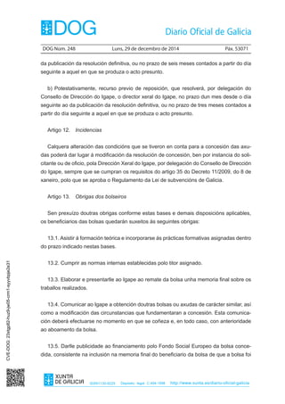 DOG Núm. 248	 Luns, 29 de decembro de 2014	 Páx. 53071
ISSN1130-9229 Depósito legal C.494-1998 http://www.xunta.es/diario-oficial-galicia
da publicación da resolución definitiva, ou no prazo de seis meses contados a partir do día
seguinte a aquel en que se produza o acto presunto.
b) Potestativamente, recurso previo de reposición, que resolverá, por delegación do
Consello de Dirección do Igape, o director xeral do Igape, no prazo dun mes desde o día
seguinte ao da publicación da resolución definitiva, ou no prazo de tres meses contados a
partir do día seguinte a aquel en que se produza o acto presunto.
Artigo 12.  Incidencias
Calquera alteración das condicións que se tiveron en conta para a concesión das axu-
das poderá dar lugar á modificación da resolución de concesión, ben por instancia do soli-
citante ou de oficio, pola Dirección Xeral do Igape, por delegación do Consello de Dirección
do Igape, sempre que se cumpran os requisitos do artigo 35 do Decreto 11/2009, do 8 de
xaneiro, polo que se aproba o Regulamento da Lei de subvencións de Galicia.
Artigo 13.  Obrigas dos bolseiros
Sen prexuízo doutras obrigas conforme estas bases e demais disposicións aplicables,
os beneficiarios das bolsas quedarán suxeitos ás seguintes obrigas:
13.1. Asistir á formación teórica e incorporarse ás prácticas formativas asignadas dentro
do prazo indicado nestas bases.
13.2. Cumprir as normas internas establecidas polo titor asignado.
13.3. Elaborar e presentarlle ao Igape ao remate da bolsa unha memoria final sobre os
traballos realizados.
13.4. Comunicar ao Igape a obtención doutras bolsas ou axudas de carácter similar, así
como a modificación das circunstancias que fundamentaran a concesión. Esta comunica-
ción deberá efectuarse no momento en que se coñeza e, en todo caso, con anterioridade
ao aboamento da bolsa.
13.5. Darlle publicidade ao financiamento polo Fondo Social Europeo da bolsa conce-
dida, consistente na inclusión na memoria final do beneficiario da bolsa de que a bolsa foi
CVE-DOG:23xtgp82-huz9-jw05-crm1-syyvbpje2e31
 