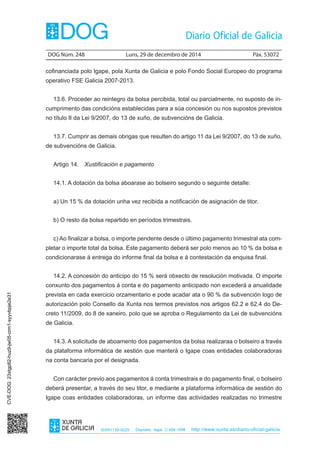 DOG Núm. 248	 Luns, 29 de decembro de 2014	 Páx. 53072
ISSN1130-9229 Depósito legal C.494-1998 http://www.xunta.es/diario-oficial-galicia
cofinanciada polo Igape, pola Xunta de Galicia e polo Fondo Social Europeo do programa
operativo FSE Galicia 2007-2013.
13.6. Proceder ao reintegro da bolsa percibida, total ou parcialmente, no suposto de in-
cumprimento das condicións establecidas para a súa concesión ou nos supostos previstos
no título II da Lei 9/2007, do 13 de xuño, de subvencións de Galicia.
13.7. Cumprir as demais obrigas que resulten do artigo 11 da Lei 9/2007, do 13 de xuño,
de subvencións de Galicia.
Artigo 14.  Xustificación e pagamento
14.1. A dotación da bolsa aboarase ao bolseiro segundo o seguinte detalle:
a) Un 15 % da dotación unha vez recibida a notificación de asignación de titor.
b) O resto da bolsa repartido en períodos trimestrais.
c) Ao finalizar a bolsa, o importe pendente desde o último pagamento trimestral ata com-
pletar o importe total da bolsa. Este pagamento deberá ser polo menos ao 10 % da bolsa e
condicionarase á entrega do informe final da bolsa e á contestación da enquisa final.
14.2. A concesión do anticipo do 15 % será obxecto de resolución motivada. O importe
conxunto dos pagamentos á conta e do pagamento anticipado non excederá a anualidade
prevista en cada exercicio orzamentario e pode acadar ata o 90 % da subvención logo de
autorización polo Consello da Xunta nos termos previstos nos artigos 62.2 e 62.4 do De-
creto 11/2009, do 8 de xaneiro, polo que se aproba o Regulamento da Lei de subvencións
de Galicia.
14.3. A solicitude de aboamento dos pagamentos da bolsa realizaraa o bolseiro a través
da plataforma informática de xestión que manterá o Igape coas entidades colaboradoras
na conta bancaria por el designada.
Con carácter previo aos pagamentos á conta trimestrais e do pagamento final, o bolseiro
deberá presentar, a través do seu titor, e mediante a plataforma informática de xestión do
Igape coas entidades colaboradoras, un informe das actividades realizadas no trimestre
CVE-DOG:23xtgp82-huz9-jw05-crm1-syyvbpje2e31
 