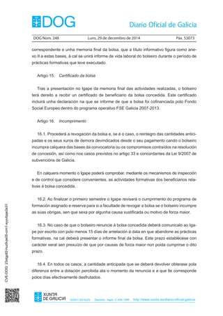 DOG Núm. 248	 Luns, 29 de decembro de 2014	 Páx. 53073
ISSN1130-9229 Depósito legal C.494-1998 http://www.xunta.es/diario-oficial-galicia
correspondente e unha memoria final da bolsa, que a título informativo figura como ane-
xo II a estas bases, á cal se unirá informe de vida laboral do bolseiro durante o período de
prácticas formativas que leve executado.
Artigo 15.  Certificado da bolsa
Tras a presentación no Igape da memoria final das actividades realizadas, o bolseiro
terá dereito a recibir un certificado de beneficiario da bolsa concedida. Este certificado
incluirá unha declaración na que se informe de que a bolsa foi cofinanciada polo Fondo
Social Europeo dentro do programa operativo FSE Galicia 2007-2013.
Artigo 16.  Incumprimento
16.1. Procederá a revogación da bolsa e, se é o caso, o reintegro das cantidades antici-
padas e os seus xuros de demora devindicados desde o seu pagamento cando o bolseiro
incumpra calquera das bases da convocatoria ou os compromisos contraídos na resolución
de concesión, así como nos casos previstos no artigo 33 e concordantes da Lei 9/2007 de
subvencións de Galicia.
En calquera momento o Igape poderá comprobar, mediante os mecanismos de inspección
e de control que considere convenientes, as actividades formativas dos beneficiarios rela-
tivas á bolsa concedida.
16.2. Ao finalizar o primeiro semestre o Igape revisará o cumprimento do programa de
formación asignado e reserva para si a facultade de revogar a bolsa se o bolseiro incumpre
as súas obrigas, sen que sexa por algunha causa xustificada ou motivo de forza maior.
16.3. No caso de que o bolseiro renuncie á bolsa concedida deberá comunicalo ao Iga-
pe por escrito con polo menos 15 días de antelación á data en que abandone as prácticas
formativas, na cal deberá presentar o informe final da bolsa. Este prazo establécese con
carácter xeral sen prexuízo de que por causas de forza maior non poida cumprirse o dito
prazo.
16.4. En todos os casos, a cantidade anticipada que se deberá devolver obterase pola
diferenza entre a dotación percibida ata o momento da renuncia e a que lle corresponde
polos días efectivamente desfrutados.
CVE-DOG:23xtgp82-huz9-jw05-crm1-syyvbpje2e31
 