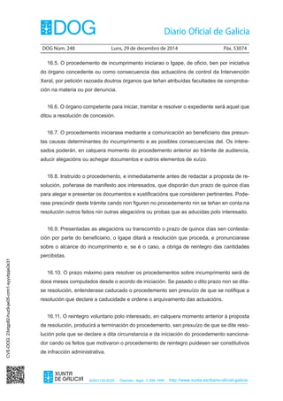 DOG Núm. 248	 Luns, 29 de decembro de 2014	 Páx. 53074
ISSN1130-9229 Depósito legal C.494-1998 http://www.xunta.es/diario-oficial-galicia
16.5. O procedemento de incumprimento iniciarao o Igape, de oficio, ben por iniciativa
do órgano concedente ou como consecuencia das actuacións de control da Intervención
Xeral, por petición razoada doutros órganos que teñan atribuídas facultades de comproba-
ción na materia ou por denuncia.
16.6. O órgano competente para iniciar, tramitar e resolver o expediente será aquel que
ditou a resolución de concesión.
16.7. O procedemento iniciarase mediante a comunicación ao beneficiario das presun-
tas causas determinantes do incumprimento e as posibles consecuencias del. Os intere-
sados poderán, en calquera momento do procedemento anterior ao trámite de audiencia,
aducir alegacións ou achegar documentos e outros elementos de xuízo.
16.8. Instruído o procedemento, e inmediatamente antes de redactar a proposta de re-
solución, poñerase de manifesto aos interesados, que disporán dun prazo de quince días
para alegar e presentar os documentos e xustificacións que consideren pertinentes. Pode-
rase prescindir deste trámite cando non figuren no procedemento nin se teñan en conta na
resolución outros feitos nin outras alegacións ou probas que as aducidas polo interesado.
16.9. Presentadas as alegacións ou transcorrido o prazo de quince días sen contesta-
ción por parte do beneficiario, o Igape ditará a resolución que proceda, e pronunciarase
sobre o alcance do incumprimento e, se é o caso, a obriga de reintegro das cantidades
percibidas.
16.10. O prazo máximo para resolver os procedementos sobre incumprimento será de
doce meses computados desde o acordo de iniciación. Se pasado o dito prazo non se dita-
se resolución, entenderase caducado o procedemento sen prexuízo de que se notifique a
resolución que declare a caducidade e ordene o arquivamento das actuacións.
16.11. O reintegro voluntario polo interesado, en calquera momento anterior á proposta
de resolución, producirá a terminación do procedemento, sen prexuízo de que se dite reso-
lución pola que se declare a dita circunstancia e da iniciación do procedemento sanciona-
dor cando os feitos que motivaron o procedemento de reintegro puidesen ser constitutivos
de infracción administrativa.
CVE-DOG:23xtgp82-huz9-jw05-crm1-syyvbpje2e31
 