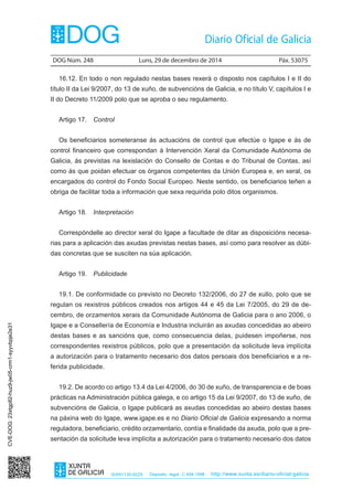 DOG Núm. 248	 Luns, 29 de decembro de 2014	 Páx. 53075
ISSN1130-9229 Depósito legal C.494-1998 http://www.xunta.es/diario-oficial-galicia
16.12. En todo o non regulado nestas bases rexerá o disposto nos capítulos I e II do
título II da Lei 9/2007, do 13 de xuño, de subvencións de Galicia, e no título V, capítulos I e
II do Decreto 11/2009 polo que se aproba o seu regulamento.
Artigo 17.  Control
Os beneficiarios someteranse ás actuacións de control que efectúe o Igape e ás de
control financeiro que correspondan á Intervención Xeral da Comunidade Autónoma de
Galicia, ás previstas na lexislación do Consello de Contas e do Tribunal de Contas, así
como ás que poidan efectuar os órganos competentes da Unión Europea e, en xeral, os
encargados do control do Fondo Social Europeo. Neste sentido, os beneficiarios teñen a
obriga de facilitar toda a información que sexa requirida polo ditos organismos.
Artigo 18.  Interpretación
Correspóndelle ao director xeral do Igape a facultade de ditar as disposicións necesa-
rias para a aplicación das axudas previstas nestas bases, así como para resolver as dúbi-
das concretas que se susciten na súa aplicación.
Artigo 19.  Publicidade
19.1. De conformidade co previsto no Decreto 132/2006, do 27 de xullo, polo que se
regulan os rexistros públicos creados nos artigos 44 e 45 da Lei 7/2005, do 29 de de-
cembro, de orzamentos xerais da Comunidade Autónoma de Galicia para o ano 2006, o
Igape e a Consellería de Economía e Industria incluirán as axudas concedidas ao abeiro
destas bases e as sancións que, como consecuencia delas, puidesen impoñerse, nos
correspondentes rexistros públicos, polo que a presentación da solicitude leva implícita
a autorización para o tratamento necesario dos datos persoais dos beneficiarios e a re-
ferida publicidade.
19.2. De acordo co artigo 13.4 da Lei 4/2006, do 30 de xuño, de transparencia e de boas
prácticas na Administración pública galega, e co artigo 15 da Lei 9/2007, do 13 de xuño, de
subvencións de Galicia, o Igape publicará as axudas concedidas ao abeiro destas bases
na páxina web do Igape, www.igape.es e no Diario Oficial de Galicia expresando a norma
reguladora, beneficiario, crédito orzamentario, contía e finalidade da axuda, polo que a pre-
sentación da solicitude leva implícita a autorización para o tratamento necesario dos datos
CVE-DOG:23xtgp82-huz9-jw05-crm1-syyvbpje2e31
 