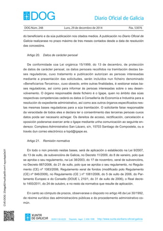 DOG Núm. 248	 Luns, 29 de decembro de 2014	 Páx. 53076
ISSN1130-9229 Depósito legal C.494-1998 http://www.xunta.es/diario-oficial-galicia
do beneficiario e da súa publicación nos citados medios. A publicación no Diario Oficial de
Galicia realizarase no prazo máximo de tres meses contados desde a data de resolución
das concesións.
Artigo 20.  Datos de carácter persoal
De conformidade coa Lei orgánica 15/1999, do 13 de decembro, de protección
de datos de carácter persoal, os datos persoais recollidos na tramitación destas ba-
ses reguladoras, cuxo tratamento e publicación autorizan as persoas interesadas
mediante a presentación das solicitudes, serán incluídos nun ficheiro denominado
«Beneficiarios-Terceiros», cuxo obxecto, entre outras finalidades, é xestionar estas ba-
ses reguladoras, así como para informar ás persoas interesadas sobre o seu desen-
volvemento. O órgano responsable deste ficheiro é o Igape, quen no ámbito das súas
respectivas competencias cederá os datos á Consellería de Economía e Industria para a
resolución do expediente administrativo, así como aos outros órganos especificados nes-
tas mesmas bases reguladoras para a súa tramitación. O solicitante faise responsable
da veracidade de todos eles e declara ter o consentimento das terceiras persoas cuxos
datos poida ser necesario achegar. Os dereitos de acceso, rectificación, cancelación e
oposición poderanse exercer ante o Igape mediante unha comunicación ao seguinte en-
derezo: Complexo Administrativo San Lázaro, s/n, 15703 Santiago de Compostela, ou a
través dun correo electrónico a lopd@igape.es.
Artigo 21.  Remisión normativa
En todo o non previsto nestas bases, será de aplicación o establecido na Lei 9/2007,
do 13 de xullo, de subvencións de Galicia, no Decreto 11/2009, do 8 de xaneiro, polo que
se aproba o seu regulamento, na Lei 38/2003, do 17 de novembro, xeral de subvencións,
no Decreto 887/2006, do 21 de xullo, polo que se aproba o seu regulamento, no Regula-
mento (CE) nº 1083/2006, Regulamento xeral de fondos (modificado polo Regulamento
(CE) nº 846/2009), no Regulamento (CE ) nº 1081/2006, do 5 de xullo de 2006, do Par-
lamento Europeo e do Consello (DOUE L 210/1, do 31 de xullo de 2006), o Real decre-
to 1493/2011, do 24 de outubro, e no resto da normativa que resulte de aplicación.
En canto ao cómputo de prazos, observarase o disposto no artigo 48 da Lei 30/1992,
de réxime xurídico das administracións públicas e do procedemento administrativo co-
mún.
CVE-DOG:23xtgp82-huz9-jw05-crm1-syyvbpje2e31
 
