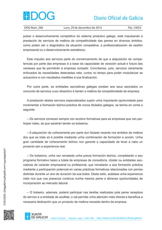 DOG Núm. 248	 Luns, 29 de decembro de 2014	 Páx. 53052
ISSN1130-9229 Depósito legal C.494-1998 http://www.xunta.es/diario-oficial-galicia
pulsar o desenvolvemento competitivo do sistema produtivo galego, está impulsando a
prestación de servizos de mellora da competitividade das pemes en diversos ámbitos,
como poden ser o diagnóstico da situación competitiva, a profesionalización da xestión
empresarial ou o desenvolvemento estratéxico.
Este impulso aos servizos parte do convencemento de que a adquisición de compe-
tencias por parte das empresas é a base da capacidade de xeración actual e futura das
vantaxes que lle permitirán á empresa competir. Concíbense, pois, servizos claramente
enfocados ás necesidades detectadas nela, curtos no tempo para poder modularizar as
actuacións e con resultados medibles á súa finalización.
Por outra parte, as entidades asociativas galegas prestan aos seus asociados un
conxunto de servizos cuxo obxectivo é tamén a mellora da competitividade da empresa.
A prestación destes servizos especializados supón unha importante oportunidade para
incrementar a formación teórico-práctica de novos titulados galegos, se temos en conta o
seguinte:
– Os servizos comezan sempre con accións formativas para as empresas que van par-
ticipar neles, ás que asistirán tamén os bolseiros.
– A adquisición de coñecemento por parte dun titulado recente nos ámbitos de mellora
dos que se trata só é posible mediante unha combinación de formación e acción. Unha
gran cantidade de coñecemento teórico non garante a capacidade de levar a cabo un
proxecto sen a experiencia real.
– Os bolseiros, unha vez rematada unha previa formación teórica, completarán o seu
programa formativo baixo a tutela de empresas de consultoría, clúster ou entidades aso-
ciativas de carácter empresarial ou profesional, que rematarán a súa formación práctica
mediante a participación potencial en varias prácticas formativas relacionadas con pemes
distintas durante un ano de duración da súa bolsa. Deste xeito, acádase unha experiencia
máis rica que coa presenza continua nunha mesma peme e ábrense oportunidades de
incorporación ao mercado laboral.
– O bolseiro, ademais, poderá participar nas tarefas realizadas pola peme receptora
do servizo e a entidade de acollida, o cal permite unha atención máis directa e beneficia a
necesaria dedicación que un proxecto de mellora necesita dentro da empresa.
CVE-DOG:23xtgp82-huz9-jw05-crm1-syyvbpje2e31
 