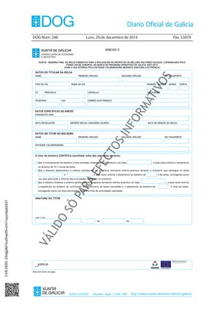 DOG Núm. 248	 Luns, 29 de decembro de 2014	 Páx. 53079
ISSN1130-9229 Depósito legal C.494-1998 http://www.xunta.es/diario-oficial-galicia
ANEXO II
IG401B – MEMORIA FINAL DA BOLSA FORMATIVA PARA A REALIZACIÓN DE PROXECTOS DE MELLORA DAS PEMES GALEGAS, COFINANCIADA POLO
FONDO SOCIAL EUROPEO, NO MARCO DO PROGRAMA OPERATIVO FSE GALICIA 2007-2013
(PARA A SÚA ENTREGA POLA ENTIDADE COLABORADORA MEDIANTE SINATURA ELECTRÓNICA)
DATOS DO TITULAR DA BOLSA
NOME PRIMEIRO APELIDO SEGUNDO APELIDO NIF/PASAPORTE
TIPO DE VÍA NOME DA VÍA NÚMERO BLOQUE ANDAR PORTA
CP PROVINCIA CONCELLO LOCALIDADE
TELÉFONO FAX CORREO ELECTRÓNICO
DATOS ESPECÍFICOS DO ANEXO
EXPEDIENTE NÚM.
DATA RESOLUCIÓN IMPORTE BOLSA CONCEDIDA (EUROS) DATA DE REMATE DA BOLSA
DATOS DO TITOR DO BOLSEIRO
NOME PRIMEIRO APELIDO SEGUNDO APELIDO NIF/PASAPORTE
ENTIDADE COLABORADORA
O titor do bolseiro CERTIFICA (escóllase unha das seguintes opcións)
Que a incorporación do bolseiro a esta entidade colaboradora se produciu con data , e polo tanto solicita o aboamento
ao bolseiro do 15 % inicial da bolsa.
Que o bolseiro desenvolveu a enteira satisfacción do programa formativo teórico-práctico durante o trimestre que abrangue as datas
_____________________a , e polo tanto solicita o aboamento ao bolseiro do % da bolsa, entregando xunto
con esta solicitude o informe das actividades realizadas no trimestre.
Que o bolseiro finalizou a enteira satisfacción do programa formativo teórico-práctico con data , e polo tanto solicita
a expedición ao bolseiro do certificado de beneficiario da bolsa concedida e o aboamento ao bolseiro do % final da bolsa,
entregando xunto con esta solicitude a memoria final de actividades realizadas.
SINATURA DO TITOR
Lugar e data
, de de
Dirección Xeral do Igape
CVE-DOG:23xtgp82-huz9-jw05-crm1-syyvbpje2e31
 