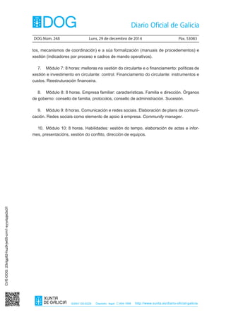 DOG Núm. 248	 Luns, 29 de decembro de 2014	 Páx. 53083
ISSN1130-9229 Depósito legal C.494-1998 http://www.xunta.es/diario-oficial-galicia
tos, mecanismos de coordinación) e a súa formalización (manuais de procedementos) e
xestión (indicadores por proceso e cadros de mando operativos).
7.	 Módulo 7: 8 horas: melloras na xestión do circulante e o financiamento: políticas de
xestión e investimento en circulante: control. Financiamento do circulante: instrumentos e
custos. Reestruturación financeira.
8.	 Módulo 8: 8 horas. Empresa familiar: características. Familia e dirección. Órganos
de goberno: consello de familia, protocolos, consello de administración. Sucesión.
9.	 Módulo 9: 8 horas. Comunicación e redes sociais. Elaboración de plans de comuni-
cación. Redes sociais como elemento de apoio á empresa. Community manager.
10.	 Módulo 10: 8 horas. Habilidades: xestión do tempo, elaboración de actas e infor-
mes, presentacións, xestión do conflito, dirección de equipos.
CVE-DOG:23xtgp82-huz9-jw05-crm1-syyvbpje2e31
 
