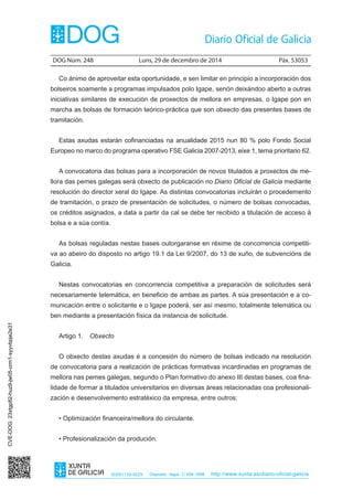 DOG Núm. 248	 Luns, 29 de decembro de 2014	 Páx. 53053
ISSN1130-9229 Depósito legal C.494-1998 http://www.xunta.es/diario-oficial-galicia
Co ánimo de aproveitar esta oportunidade, e sen limitar en principio a incorporación dos
bolseiros soamente a programas impulsados polo Igape, senón deixándoo aberto a outras
iniciativas similares de execución de proxectos de mellora en empresas, o Igape pon en
marcha as bolsas de formación teórico-práctica que son obxecto das presentes bases de
tramitación.
Estas axudas estarán cofinanciadas na anualidade 2015 nun 80 % polo Fondo Social
Europeo no marco do programa operativo FSE Galicia 2007-2013, eixe 1, tema prioritario 62.
A convocatoria das bolsas para a incorporación de novos titulados a proxectos de me-
llora das pemes galegas será obxecto de publicación no Diario Oficial de Galicia mediante
resolución do director xeral do Igape. As distintas convocatorias incluirán o procedemento
de tramitación, o prazo de presentación de solicitudes, o número de bolsas convocadas,
os créditos asignados, a data a partir da cal se debe ter recibido a titulación de acceso á
bolsa e a súa contía.
As bolsas reguladas nestas bases outorgaranse en réxime de concorrencia competiti-
va ao abeiro do disposto no artigo 19.1 da Lei 9/2007, do 13 de xuño, de subvencións de
Galicia.
Nestas convocatorias en concorrencia competitiva a preparación de solicitudes será
necesariamente telemática, en beneficio de ambas as partes. A súa presentación e a co-
municación entre o solicitante e o Igape poderá, ser así mesmo, totalmente telemática ou
ben mediante a presentación física da instancia de solicitude.
Artigo 1.  Obxecto
O obxecto destas axudas é a concesión do número de bolsas indicado na resolución
de convocatoria para a realización de prácticas formativas incardinadas en programas de
mellora nas pemes galegas, segundo o Plan formativo do anexo III destas bases, coa fina-
lidade de formar a titulados universitarios en diversas áreas relacionadas coa profesionali-
zación e desenvolvemento estratéxico da empresa, entre outros:
• Optimización financeira/mellora do circulante.
• Profesionalización da produción.
CVE-DOG:23xtgp82-huz9-jw05-crm1-syyvbpje2e31
 