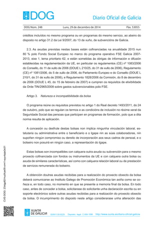 DOG Núm. 248	 Luns, 29 de decembro de 2014	 Páx. 53055
ISSN1130-9229 Depósito legal C.494-1998 http://www.xunta.es/diario-oficial-galicia
créditos incluídos no mesmo programa ou en programas do mesmo servizo, ao abeiro do
disposto no artigo 31.2 da Lei 9/2007, do 13 de xuño, de subvencións de Galicia.
2.3. As axudas previstas nestas bases están cofinanciadas na anualidade 2015 nun
80 % polo Fondo Social Europeo no marco do programa operativo FSE Galicia 2007-
2013, eixe 1, tema prioritario 62, e están sometidas ás obrigas de información e difusión
establecidas na regulamentación da UE, en particular os regulamentos (CE) nº 1083/2006
do Consello, do 11 de xullo de 2006 (DOUE L 210/25, do 31 de xullo de 2006), Regulamento
(CE) nº 1081/2006, do 5 de xullo de 2006, do Parlamento Europeo e do Consello (DOUE L
210/1, do 31 de xullo de 2006), e Regulamento 1828/2006 da Comisión, do 8 de decembro
de 2006 (DOUE L 45, do 15 de febreiro de 2007) e cumpren os requisitos de elixibilidade
da Orde TIN/2965/2008 sobre gastos subvencionables polo FSE.
Artigo 3.  Natureza e incompatibilidade da bolsa
O programa reúne os requisitos previstos no artigo 1 do Real decreto 1493/2011, do 24
de outubro, polo que se regulan os termos e as condicións de inclusión no réxime xeral da
Seguridade Social das persoas que participen en programas de formación, polo que a dita
norma resulta de aplicación.
A concesión ou desfrute destas bolsas non implica ningunha vinculación laboral, es-
tatutaria ou administrativa entre o beneficiario e o Igape nin as súas colaboradoras, nin
supoñen ningún compromiso ou dereito de incorporación aos seus cadros de persoal, e o
bolseiro non posuirá en ningún caso, a representación do Igape.
Estas bolsas son incompatibles con calquera outra axuda ou subvención para o mesmo
proxecto cofinanciada con fondos ou instrumentos da UE e con calquera outra bolsa ou
axuda de similares características, así como con calquera relación laboral ou de prestación
de servizos remunerada do bolseiro.
A obtención doutras axudas recibidas para a realización do proxecto obxecto da bolsa
deberá comunicarse ao Instituto Galego de Promoción Económica tan axiña como se co-
ñeza e, en todo caso, no momento en que se presente a memoria final da bolsa. En todo
caso, antes de conceder a bolsa, solicitarase do solicitante unha declaración escrita ou en
soporte electrónico sobre outras axudas recibidas para a realización do proxecto obxecto
da bolsa. O incumprimento do disposto neste artigo considerarase unha alteración das
CVE-DOG:23xtgp82-huz9-jw05-crm1-syyvbpje2e31
 