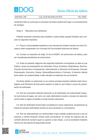DOG Núm. 248	 Luns, 29 de decembro de 2014	 Páx. 53056
ISSN1130-9229 Depósito legal C.494-1998 http://www.xunta.es/diario-oficial-galicia
condicións tidas en conta para a concesión da bolsa e poderá dar lugar a un procedemento
de reintegro.
Artigo 4.  Requisitos dos solicitantes
Poderán presentar solicitude para acollerse a estas bolsas aqueles titulados que cum-
pran os seguintes requisitos:
4.1. Posuír a nacionalidade española ou ser nacional dun Estado membro da Unión Eu-
ropea e estar empadroado nun municipio da Comunidade Autónoma de Galicia.
4.2. Cumprir os requisitos do artigo 10 da Lei 9/2007, de subvencións de Galicia, para
ser considerado beneficiario de subvencións.
4.3. Estar en posesión dalgunha das seguintes titulacións universitarias na data en que
finaliza o prazo de presentación de solicitudes: Física, Enxeñaría, Matemáticas, Química,
Ciencias Económicas e Empresariais, Administración e Dirección de Empresas, Ciencias
Empresariais, Economía, Dereito, Bioloxía/Biotecnoloxía e Farmacia. A titulación deberá
terse obtido con posterioridade á data indicada na resolución de convocatoria.
Os títulos obtidos no estranxeiro ou en centros privados españois deberán estar homo-
logados polo Ministerio de Educación español na data en que finalice o prazo de presen-
tación de solicitudes.
4.4. Non ter concedida mediante resolución ou ter desfrutado con anterioridade ningun-
ha outra bolsa do Igape, así como non estar desfrutando durante o proceso de selección
dunha bolsa no Igape concedida a través doutras institucións.
4.5. Non ter desfrutado doutra bolsa concedida por outros organismos. Exceptúanse as
bolsas de estudos desfrutadas durante os anos escolares ou universitarios.
4.6. Non ter desempeñado con anterioridade ningún traballo profesional para o que se
requirise a mesma titulación exixida nesta convocatoria, en virtude de calquera tipo de
contrato laboral de duración igual ou superior a seis meses, o cal se acreditará mediante
informe de vida laboral da Seguridade Social.
CVE-DOG:23xtgp82-huz9-jw05-crm1-syyvbpje2e31
 