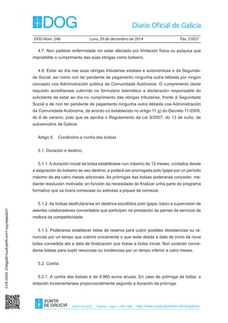 DOG Núm. 248	 Luns, 29 de decembro de 2014	 Páx. 53057
ISSN1130-9229 Depósito legal C.494-1998 http://www.xunta.es/diario-oficial-galicia
4.7. Non padecer enfermidade nin estar afectado por limitación física ou psíquica que
imposibilite o cumprimento das súas obrigas como bolseiro.
4.8. Estar ao día nas súas obrigas tributarias estatais e autonómicas e da Segurida-
de Social, así como non ter pendente de pagamento ningunha outra débeda por ningún
concepto coa Administración pública da Comunidade Autónoma. O cumprimento deste
requisito acreditarase cubrindo no formulario telemático a declaración responsable do
solicitante de estar ao día no cumprimento das obrigas tributarias, fronte á Seguridade
Social e de non ter pendente de pagamento ningunha outra débeda coa Administración
da Comunidade Autónoma, de acordo co establecido no artigo 11.g) do Decreto 11/2009,
do 8 de xaneiro, polo que se aproba o Regulamento da Lei 9/2007, do 13 de xuño, de
subvencións de Galicia.
Artigo 5.  Condicións e contía das bolsas
5.1. Duración e destino.
5.1.1. A duración inicial da bolsa establécese nun máximo de 12 meses, contados desde
a asignación do bolseiro ao seu destino, e poderá ser prorrogada polo Igape por un período
máximo de ata catro meses adicionais. As prórrogas das bolsas poderanse conceder, me-
diante resolución motivada, en función da necesidade de finalizar unha parte do programa
formativo que xa tivera comezase ou estivese a piques de comezar.
5.1.2. As bolsas desfrutaranse en destinos escollidos polo Igape, baixo a supervisión de
axentes colaboradores concertados que participen na prestación ás pemes de servizos de
mellora da competitividade.
5.1.3. Poderanse establecer listas de reserva para cubrir posibles desistencias ou re-
nuncias por un tempo que cubrirá unicamente o que reste desde a data de inicio da nova
bolsa concedida ata a data de finalización que tivese a bolsa inicial. Non poderán conce-
derse bolsas para suplir renuncias ou incidencias por un tempo inferior a catro meses.
5.2. Contía.
5.2.1. A contía das bolsas é de 9.960 euros anuais. En caso de prórroga da bolsa, a
dotación incrementarase proporcionalmente segundo a duración da prórroga.
CVE-DOG:23xtgp82-huz9-jw05-crm1-syyvbpje2e31
 