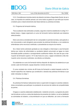 DOG Núm. 248	 Luns, 29 de decembro de 2014	 Páx. 53058
ISSN1130-9229 Depósito legal C.494-1998 http://www.xunta.es/diario-oficial-galicia
5.2.2. Considéranse incluídos dentro da dotación da bolsa a Seguridade Social, de ser o
caso, os impostos de carácter persoal, así como todos os gastos en que teña que incorrer
o bolseiro para o desenvolvemento das fases teóricas ou prácticas da bolsa.
5.3. Programa de formación teórica.
Tras a avaliación das solicitudes cursadas, segundo o baremo establecido no artigo 10.1
destas bases, o Igape organizará un curso de formación teórica destinado aos bolseiros
seleccionados.
Este curso terá a consideración de non computable no período da bolsa, será gratuíto e
non remunerado e será obrigatorio para acceder ás prácticas formativas; a non asistencia
entenderase como renuncia á solicitude, e procederase ao arquivo da mesma.
Se o titular dunha solicitude aprobada se vise obrigado a interromper a súa formación
teórica por motivo de enfermidade ou accidente deberá comunicalo ao Igape na maior
brevidade posible xuntando o correspondente xustificante médico. No caso de que a inte-
rrupción da formación supere o 10 % das horas do curso, o Igape considerará a dita inte-
rrupción como renuncia á solicitude, cos efectos xa indicados.
Os asistentes ao curso de formación teórica disporán de diploma de asistencia en que
conste o plan de formación, equipo docente e número de horas.
O curso constará dun mínimo de 80 horas de formación e estará baseado nunha for-
mación específica nas materias que constituirán o obxecto das prácticas formativas e que
están indicadas no artigo 1.
5.4. Prácticas formativas.
As prácticas formativas realizaranse baixo a supervisión do Igape en axentes colabora-
dores concertados que participen na prestación de servizos de mellora da competitividade
ás pemes.
O Igape e o axente colaborador establecerán, mediante convenio, o programa de prácti-
cas formativas nunha ou varias das tipoloxías de proxectos de mellora, no cal se detallarán
as actividades do bolseiro, a documentación en que se reflectirán, así como a formación
CVE-DOG:23xtgp82-huz9-jw05-crm1-syyvbpje2e31
 
