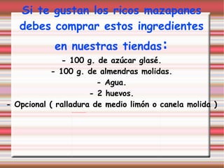 Si te gustan los ricos mazapanes debes comprar estos ingredientes  en nuestras tiendas : - 100 g. de azúcar glasé. - 100 g. de almendras molidas. - Agua. - 2 huevos. - Opcional ( ralladura de medio limón o canela molida ) 