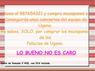 Llama al 987654321 y compra mazapanes y Conseguirás unas camisetas del equipo de Ugena, Ya sabes, SOLO, por comprar los mazapanes de los Palacios de Ugena. LO BUENO NO ES CARO Coste de llamada 2'42$, con IVA incluido. 