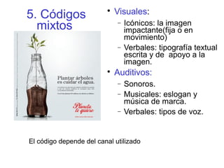 5. Códigos
mixtos

Visuales:
− Icónicos: la imagen
impactante(fija o en
movimiento)
− Verbales: tipografía textual
escrita y de apoyo a la
imagen.

Auditivos:
− Sonoros.
− Musicales: eslogan y
música de marca.
− Verbales: tipos de voz.
El código depende del canal utilizado
 