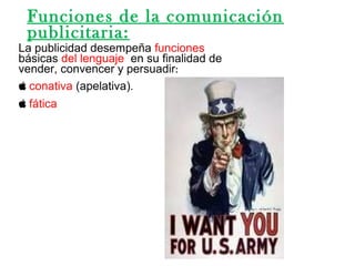 La publicidad desempeña funciones
básicas del lenguaje en su finalidad de
vender, convencer y persuadir:
 conativa (apelativa).
 fática
Funciones de la comunicación
publicitaria:
 