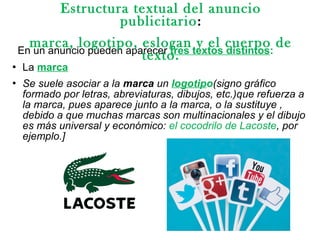 En un anuncio pueden aparecer tres textos distintos:
 La marca
 Se suele asociar a la marca un logotipo(signo gráfico
formado por letras, abreviaturas, dibujos, etc.)que refuerza a
la marca, pues aparece junto a la marca, o la sustituye ,
debido a que muchas marcas son multinacionales y el dibujo
es más universal y económico: el cocodrilo de Lacoste, por
ejemplo.]
Estructura textual del anuncio
publicitario:
marca, logotipo, eslogan y el cuerpo de
texto.
 