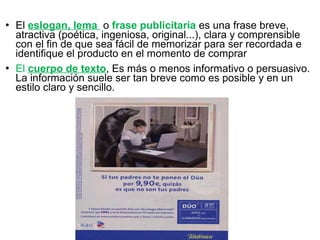  El eslogan, lema o frase publicitaria es una frase breve,
atractiva (poética, ingeniosa, original...), clara y comprensible
con el fin de que sea fácil de memorizar para ser recordada e
identifique el producto en el momento de comprar
 El cuerpo de texto, Es más o menos informativo o persuasivo.
La información suele ser tan breve como es posible y en un
estilo claro y sencillo.
 