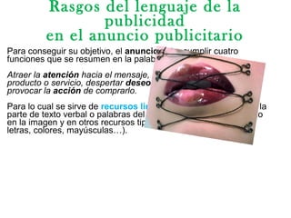 Rasgos del lenguaje de la
publicidad
en el anuncio publicitario
Para conseguir su objetivo, el anuncio debe cumplir cuatro
funciones que se resumen en la palabra AIDA:
Atraer la atención hacia el mensaje, suscitar interés por el
producto o servicio, despertar deseo de adquirirlo o utilizarlo y
provocar la acción de comprarlo.
Para lo cual se sirve de recursos lingüísticos y expresivos en la
parte de texto verbal o palabras del anuncio publicitario, así como
en la imagen y en otros recursos tipográficos(cuerpo y tipo de
letras, colores, mayúsculas…).
 