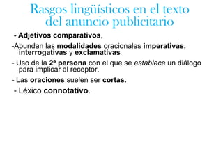 - Adjetivos comparativos,
-Abundan las modalidades oracionales imperativas,
interrogativas y exclamativas
- Uso de la 2ª persona con el que se establece un diálogo
para implicar al receptor.
- Las oraciones suelen ser cortas.
- Léxico connotativo.
Rasgos lingüísticos en el texto
del anuncio publicitario
 