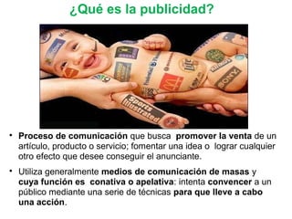 ¿Qué es la publicidad?

Proceso de comunicación que busca promover la venta de un
artículo, producto o servicio; fomentar una idea o lograr cualquier
otro efecto que desee conseguir el anunciante.

Utiliza generalmente medios de comunicación de masas y
cuya función es conativa o apelativa: intenta convencer a un
público mediante una serie de técnicas para que lleve a cabo
una acción.
 