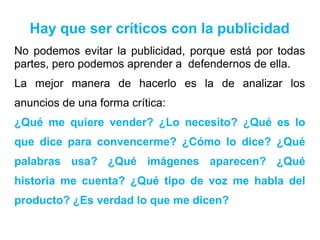 Hay que ser críticos con la publicidad
No podemos evitar la publicidad, porque está por todas
partes, pero podemos aprender a defendernos de ella.
La mejor manera de hacerlo es la de analizar los
anuncios de una forma crítica:
¿Qué me quiere vender? ¿Lo necesito? ¿Qué es lo
que dice para convencerme? ¿Cómo lo dice? ¿Qué
palabras usa? ¿Qué imágenes aparecen? ¿Qué
historia me cuenta? ¿Qué tipo de voz me habla del
producto? ¿Es verdad lo que me dicen?
 
