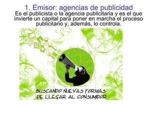1. Emisor: agencias de publicidad
Es el publicista o la agencia publicitaria y es el que
invierte un capital para poner en marcha el proceso
publicitario y, además, lo controla.
 