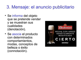 3. Mensaje: el anuncio publicitario

Se informa del objeto
que se pretende vender
y se muestran sus
cualidades
(denotación).

Se asocia el producto
con determinados
comportamientos,
modas, conceptos de
belleza o éxito
(connotación).
 