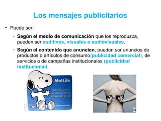 Los mensajes publicitarios

Puede ser:
− Según el medio de comunicación que los reproduzca,
pueden ser auditivos, visuales o audiovisuales.
− Según el contenido que anuncien, pueden ser anuncios de
productos o artículos de consumo(publicidad comercial), de
servicios o de campañas institucionales (publicidad
institucional).
 