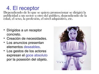 4. El receptor
Dependiendo de lo que se quiera promocionar se dirigirá la
publicidad a un sector u otro del publico, dependiendo de la
edad, el sexo, la profesión, el nivel adquisitivo, etc.

Dirigidos a un receptor
concreto.

Creación de necesidades.

Los anuncios presentan
elementos deseables.

Los gestos de los actores
expresan el goce absoluto
por la posesión del objeto.
 