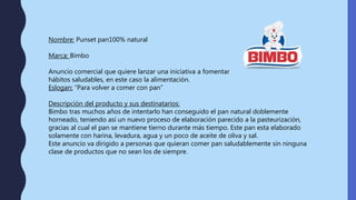 Nombre: Punset pan100% natural
Marca: Bimbo
Anuncio comercial que quiere lanzar una iniciativa a fomentar
hábitos saludables, en este caso la alimentación.
Eslogan: “Para volver a comer con pan”
Descripción del producto y sus destinatarios:
Bimbo tras muchos años de intentarlo han conseguido el pan natural doblemente
horneado, teniendo así un nuevo proceso de elaboración parecido a la pasteurización,
gracias al cual el pan se mantiene tierno durante más tiempo. Este pan esta elaborado
solamente con harina, levadura, agua y un poco de aceite de oliva y sal.
Este anuncio va dirigido a personas que quieran comer pan saludablemente sin ninguna
clase de productos que no sean los de siempre.
 