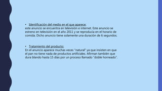 • Identificación del medio en el que aparece:
este anuncio se encuentra en televisión e internet. Este anuncio se
estreno en televisión en el año 2011 y se reproducía en el horario de
comida. Dicho anuncio tiene solamente una duración de 6 segundos.
• Tratamiento del producto:
En el anuncio aparece muchas veces “natural” ya que insisten en que
el pan no tiene nada de productos artificiales. Afirman también que
dura blando hasta 15 días por un proceso llamado “doble horneado”.
 