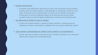 • Impacto del anuncio:
– El impacto mas significativo del anuncio es usar como personaje central a Eduard
Punset cuando su carrera siempre a sido participar en programas científicos como
redes. El anuncio no se si intenta juntar lo cómico con lo científico poniendo a
Punset pero no lo han conseguido asique no se diría que este anuncio halla
gustado mucho, al revés ha bajado totalmente el nivel que tenia Eduard Punset.
• ¿Es adecuado al público al que se dirige?:
– Si estoy de acuerdo siempre y cuando se dirija a familias o a personas que les
resalte que no lleva conservantes o cualquier otra cosa, que es totalmente natural.
• ¿Qué valores o estereotipos se utilizan como reclamo o se manifiestan?:
– El valor que más se utiliza es más bien el de lo científico poniendo a una mete que
sabe de este campo como es Eduard Punset.
 
