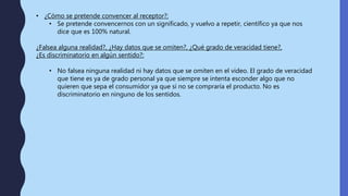 • ¿Cómo se pretende convencer al receptor?:
• Se pretende convencernos con un significado, y vuelvo a repetir, científico ya que nos
dice que es 100% natural.
¿Falsea alguna realidad?, ¿Hay datos que se omiten?, ¿Qué grado de veracidad tiene?,
¿Es discriminatorio en algún sentido?:
• No falsea ninguna realidad ni hay datos que se omiten en el video. El grado de veracidad
que tiene es ya de grado personal ya que siempre se intenta esconder algo que no
quieren que sepa el consumidor ya que si no se compraría el producto. No es
discriminatorio en ninguno de los sentidos.
 