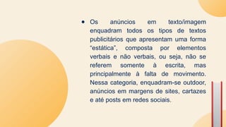 ● Os anúncios em texto/imagem
enquadram todos os tipos de textos
publicitários que apresentam uma forma
“estática”, composta por elementos
verbais e não verbais, ou seja, não se
referem somente à escrita, mas
principalmente à falta de movimento.
Nessa categoria, enquadram-se outdoor,
anúncios em margens de sites, cartazes
e até posts em redes sociais.
 