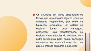 ● Os anúncios em vídeo enquadram os
textos que apresentam alguma cena ou
animação responsável, por meio da
figuração, representar um estado de
espírito, ilustrar uma vantagem,
apresentar uma transformação ou
explorar circunstâncias do cotidiano com
outra perspectiva, para, assim, conseguir
convencer os consumidores de que
aquele produto ou marca é o melhor.
 