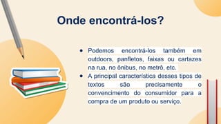 ● Podemos encontrá-los também em
outdoors, panfletos, faixas ou cartazes
na rua, no ônibus, no metrô, etc.
● A principal característica desses tipos de
textos são precisamente o
convencimento do consumidor para a
compra de um produto ou serviço.
Onde encontrá-los?
 