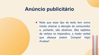 Anúncio publicitário
● Note que esse tipo de texto tem como
intuito chamar a atenção do consumidor
e, portanto, são atrativos. São repletos
de verbos no imperativo, o modo verbal
que oferece ordem: Compre! Veja!
Analise!
 