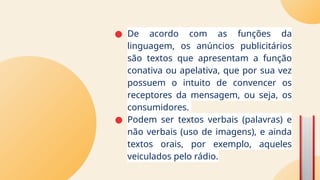 ● De acordo com as funções da
linguagem, os anúncios publicitários
são textos que apresentam a função
conativa ou apelativa, que por sua vez
possuem o intuito de convencer os
receptores da mensagem, ou seja, os
consumidores.
● Podem ser textos verbais (palavras) e
não verbais (uso de imagens), e ainda
textos orais, por exemplo, aqueles
veiculados pelo rádio.
 