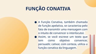 FUNÇÃO CONATIVA
● A Função Conativa, também chamada
de função apelativa, se caracteriza pelo
fato de transmitir uma mensagem com
o intuito de convencer o interlocutor.
● Assim, se você escreve um texto que
tem como objetivo convencer,
persuadir, cativar, com certeza, utiliza a
função conativa da linguagem.
 