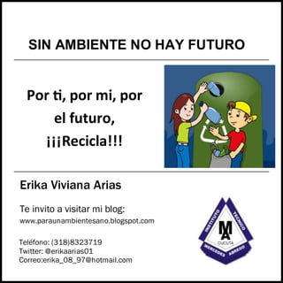 Erika Viviana Arias
Por ti, por mi, por
el futuro,
¡¡¡Recicla!!!
Teléfono: (318)8323719
Twitter: @erikaarias01
Correo:erika_08_97@hotmail.com
Te invito a visitar mi blog:
www.paraunambientesano.blogspot.com
SIN AMBIENTE NO HAY FUTURO

 