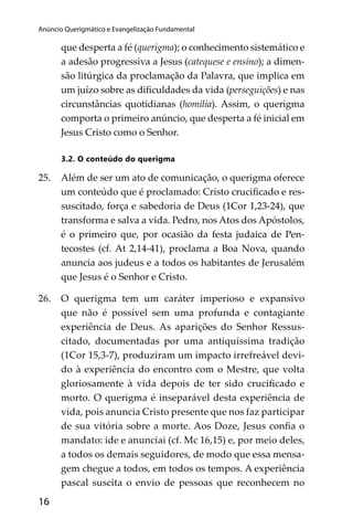 Anúncio Querigmático e Evangelização Fundamental

que desperta a fé (querigma); o conhecimento sistemático e
a adesão progressiva a Jesus (catequese e ensino); a dimensão litúrgica da proclamação da Palavra, que implica em
um juízo sobre as diﬁculdades da vida (perseguições) e nas
circunstâncias quotidianas (homilia). Assim, o querigma
comporta o primeiro anúncio, que desperta a fé inicial em
Jesus Cristo como o Senhor.
3.2. O conteúdo do querigma

25.

Além de ser um ato de comunicação, o querigma oferece
um conteúdo que é proclamado: Cristo cruciﬁcado e ressuscitado, força e sabedoria de Deus (1Cor 1,23-24), que
transforma e salva a vida. Pedro, nos Atos dos Apóstolos,
é o primeiro que, por ocasião da festa judaica de Pentecostes (cf. At 2,14-41), proclama a Boa Nova, quando
anuncia aos judeus e a todos os habitantes de Jerusalém
que Jesus é o Senhor e Cristo.

26.

O querigma tem um caráter imperioso e expansivo
que não é possível sem uma profunda e contagiante
experiência de Deus. As aparições do Senhor Ressuscitado, documentadas por uma antiquíssima tradição
(1Cor 15,3-7), produziram um impacto irrefreável devido à experiência do encontro com o Mestre, que volta
gloriosamente à vida depois de ter sido cruciﬁcado e
morto. O querigma é inseparável desta experiência de
vida, pois anuncia Cristo presente que nos faz participar
de sua vitória sobre a morte. Aos Doze, Jesus conﬁa o
mandato: ide e anunciai (cf. Mc 16,15) e, por meio deles,
a todos os demais seguidores, de modo que essa mensagem chegue a todos, em todos os tempos. A experiência
pascal suscita o envio de pessoas que reconhecem no

16

subsísio doutrinais04_FINAL.indd 16

14/4/2009 17:29:47

 