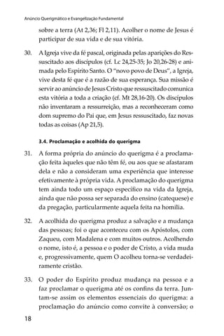 Anúncio Querigmático e Evangelização Fundamental

sobre a terra (At 2,36; Fl 2,11). Acolher o nome de Jesus é
participar de sua vida e de sua vitória.
30.

A Igreja vive da fé pascal, originada pelas aparições do Ressuscitado aos discípulos (cf. Lc 24,25-35; Jo 20,26-28) e animada pelo Espírito Santo. O “novo povo de Deus”, a Igreja,
vive desta fé que é a razão de sua esperança. Sua missão é
servir ao anúncio de Jesus Cristo que ressuscitado comunica
esta vitória a toda a criação (cf. Mt 28,16-20). Os discípulos
não inventaram a ressurreição, mas a reconheceram como
dom supremo do Pai que, em Jesus ressuscitado, faz novas
todas as coisas (Ap 21,5).
3.4. Proclamação e acolhida do querigma

31.

A forma própria do anúncio do querigma é a proclamação feita àqueles que não têm fé, ou aos que se afastaram
dela e não a consideram uma experiência que interesse
efetivamente à própria vida. A proclamação do querigma
tem ainda todo um espaço especíﬁco na vida da Igreja,
ainda que não possa ser separada do ensino (catequese) e
da pregação, particularmente aquela feita na homilia.

32.

A acolhida do querigma produz a salvação e a mudança
das pessoas; foi o que aconteceu com os Apóstolos, com
Zaqueu, com Madalena e com muitos outros. Acolhendo
o nome, isto é, a pessoa e o poder de Cristo, a vida muda
e, progressivamente, quem O acolheu torna-se verdadeiramente cristão.

33.

O poder do Espírito produz mudança na pessoa e a
faz proclamar o querigma até os conﬁns da terra. Juntam-se assim os elementos essenciais do querigma: a
proclamação do anúncio como convite à conversão; o

18

subsísio doutrinais04_FINAL.indd 18

14/4/2009 17:29:47

 